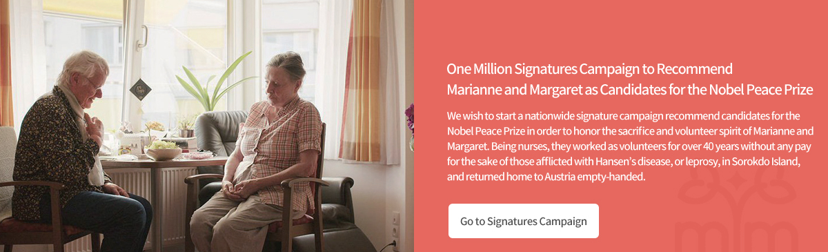 One Million Signatures Campaign to Recommend Marianne and Margaret as Candidates for the Nobel Peace Prize We wish to start a nationwide signature campaign recommend candidates for the Nobel Peace Prize in order to honor the sacrifice and volunteer spirit of Marianne and Margaret. Being nurses, they worked as volunteers for over 40 years without any pay for the sake of those afflicted with Hansen’s disease, or leprosy, in Sorokdo Island, and returned home to Austria empty-handed.
